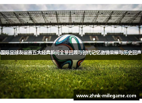 国际足球友谊赛五大经典瞬间全景回顾与时代记忆激情荣耀与历史回声