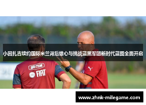 小因扎吉续约国际米兰背后雄心与挑战蓝黑军团新时代蓝图全面开启