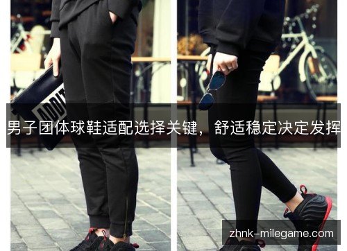 男子团体球鞋适配选择关键,舒适稳定决定发挥 男子团体球鞋适配选择关键,舒适稳定决定发挥